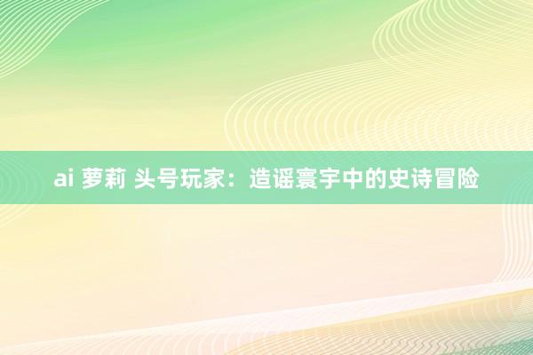 ai 萝莉 头号玩家：造谣寰宇中的史诗冒险