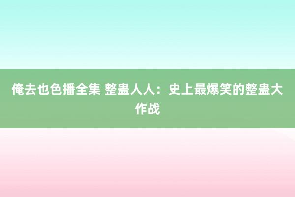 俺去也色播全集 整蛊人人：史上最爆笑的整蛊大作战