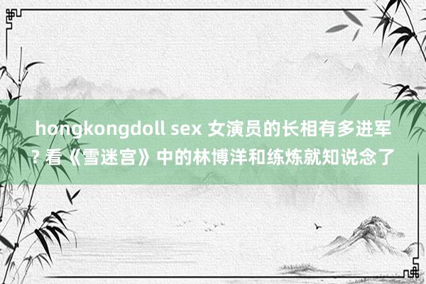 hongkongdoll sex 女演员的长相有多进军? 看《雪迷宫》中的林博洋和练炼就知说念了