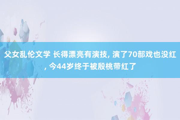 父女乱伦文学 长得漂亮有演技, 演了70部戏也没红, 今44岁终于被殷桃带红了