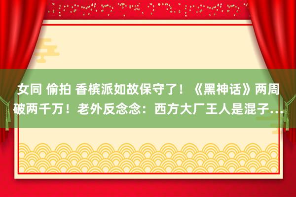 女同 偷拍 香槟派如故保守了！《黑神话》两周破两千万！老外反念念：西方大厂王人是混子…