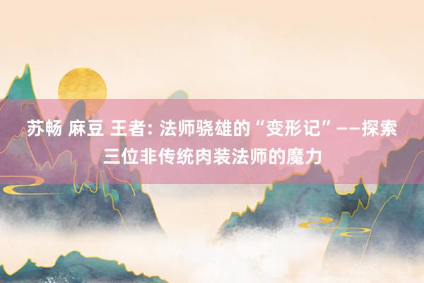 苏畅 麻豆 王者: 法师骁雄的“变形记”——探索三位非传统肉装法师的魔力