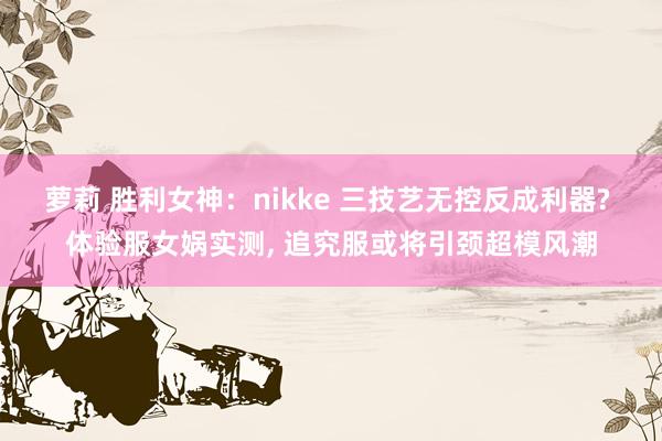 萝莉 胜利女神：nikke 三技艺无控反成利器? 体验服女娲实测, 追究服或将引颈超模风潮