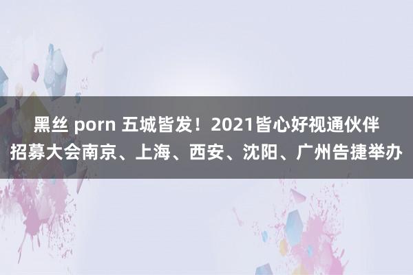 黑丝 porn 五城皆发！2021皆心好视通伙伴招募大会南京、上海、西安、沈阳、广州告捷举办