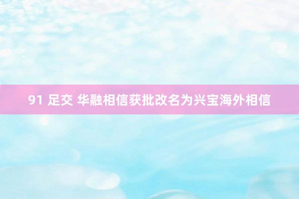 91 足交 华融相信获批改名为兴宝海外相信