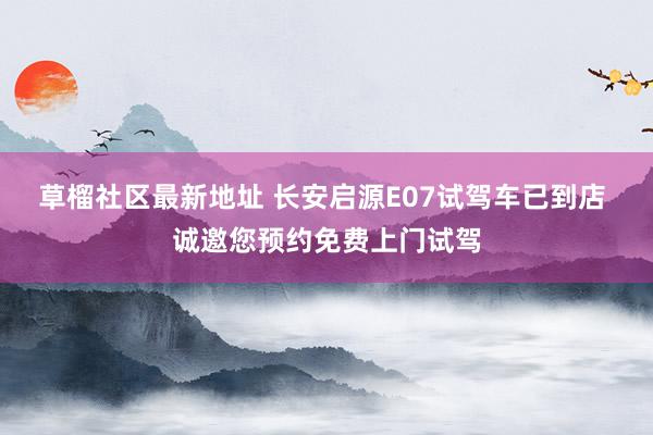 草榴社区最新地址 长安启源E07试驾车已到店 诚邀您预约免费上门试驾