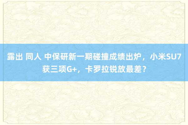 露出 同人 中保研新一期碰撞成绩出炉，小米SU7获三项G+，卡罗拉锐放最差？