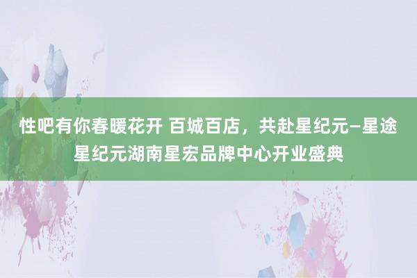 性吧有你春暖花开 百城百店，共赴星纪元—星途星纪元湖南星宏品牌中心开业盛典