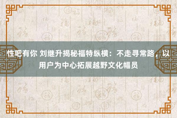 性吧有你 刘继升揭秘福特纵横：不走寻常路，以用户为中心拓展越野文化幅员