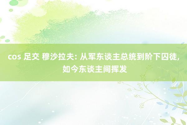 cos 足交 穆沙拉夫: 从军东谈主总统到阶下囚徒, 如今东谈主间挥发