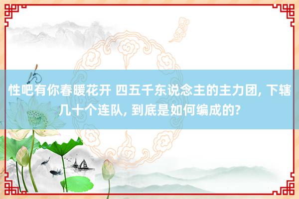 性吧有你春暖花开 四五千东说念主的主力团, 下辖几十个连队, 到底是如何编成的?