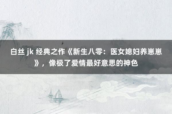 白丝 jk 经典之作《新生八零：医女媳妇养崽崽》，像极了爱情最好意思的神色