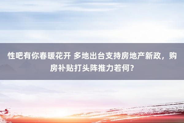 性吧有你春暖花开 多地出台支持房地产新政，购房补贴打头阵推力若何？