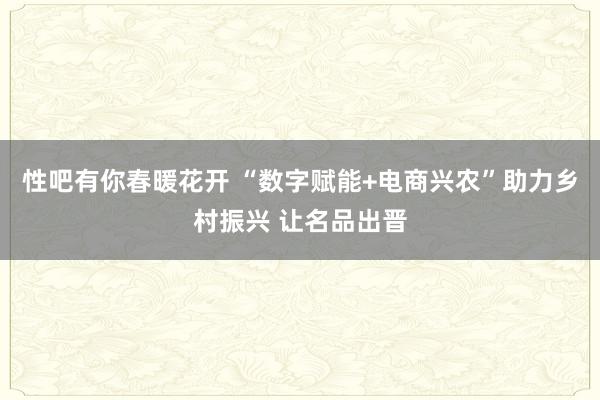 性吧有你春暖花开 “数字赋能+电商兴农”助力乡村振兴 让名品出晋