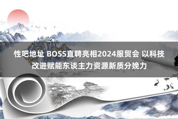 性吧地址 BOSS直聘亮相2024服贸会 以科技改进赋能东谈主力资源新质分娩力