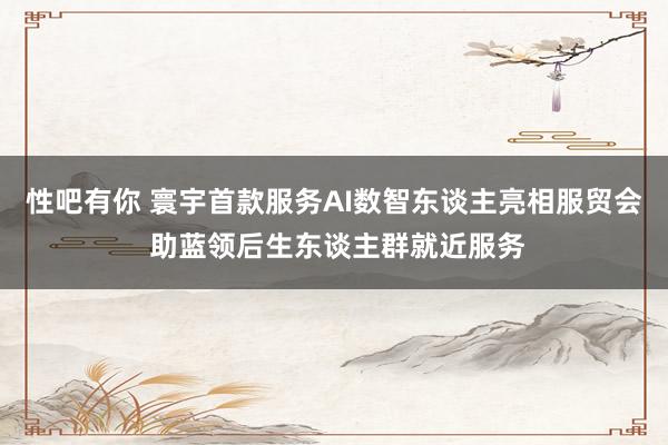 性吧有你 寰宇首款服务AI数智东谈主亮相服贸会 助蓝领后生东谈主群就近服务