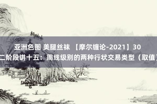 亚洲色图 美腿丝袜 【摩尔缠论-2021】30 二阶段讲十五：周线级别的两种行状交易类型（取值）