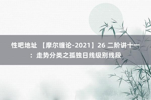 性吧地址 【摩尔缠论-2021】26 二阶讲十一：走势分类之孤独日线级别线段