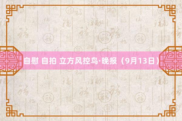 自慰 自拍 立方风控鸟·晚报（9月13日）