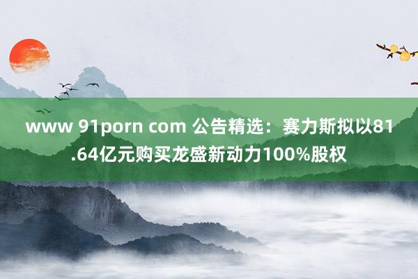 www 91porn com 公告精选：赛力斯拟以81.64亿元购买龙盛新动力100%股权