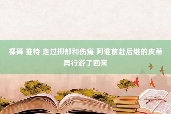 裸舞 推特 走过抑郁和伤痛 阿谁前赴后继的皮蒂再行游了回来