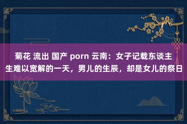 菊花 流出 国产 porn 云南：女子记载东谈主生难以宽解的一天，男儿的生辰，却是女儿的祭日