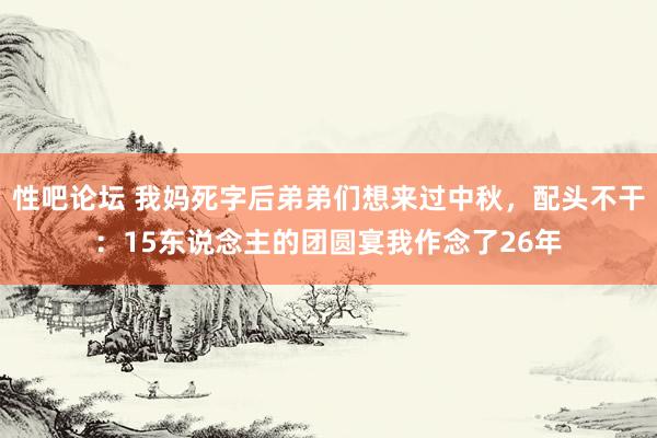 性吧论坛 我妈死字后弟弟们想来过中秋，配头不干：15东说念主的团圆宴我作念了26年