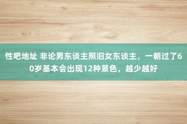 性吧地址 非论男东谈主照旧女东谈主，一朝过了60岁基本会出现12种景色，越少越好