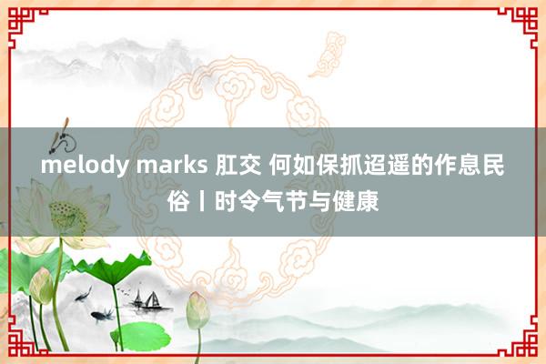 melody marks 肛交 何如保抓迢遥的作息民俗丨时令气节与健康