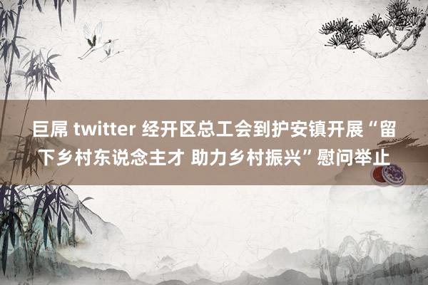 巨屌 twitter 经开区总工会到护安镇开展“留下乡村东说念主才 助力乡村振兴”慰问举止