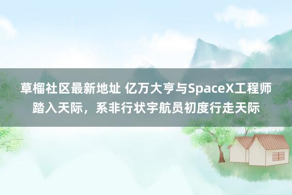 草榴社区最新地址 亿万大亨与SpaceX工程师踏入天际，系非行状宇航员初度行走天际