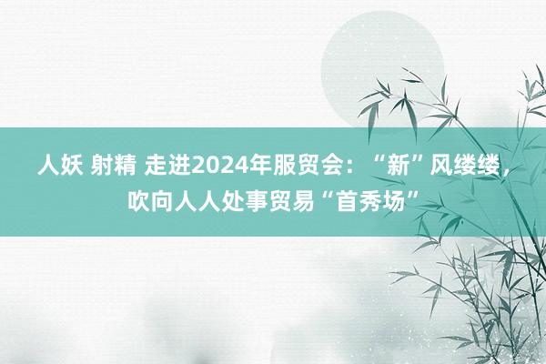 人妖 射精 走进2024年服贸会：“新”风缕缕，吹向人人处事贸易“首秀场”