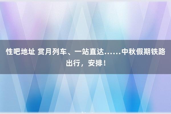 性吧地址 赏月列车、一站直达……中秋假期铁路出行，安排！