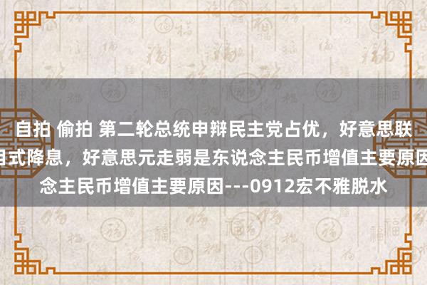 自拍 偷拍 第二轮总统申辩民主党占优，好意思联储或9月平时驱动注目式降息，好意思元走弱是东说念主民币增值主要原因---0912宏不雅脱水