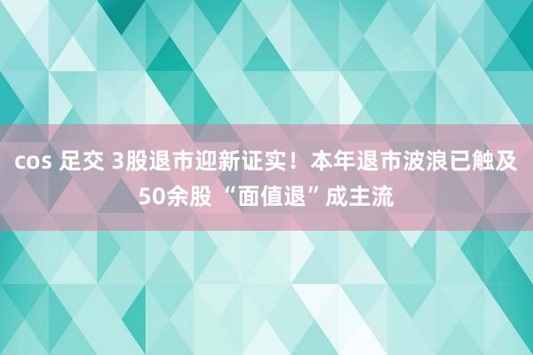 cos 足交 3股退市迎新证实！本年退市波浪已触及50余股 “面值退”成主流