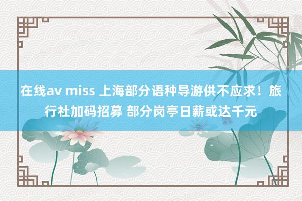 在线av miss 上海部分语种导游供不应求！旅行社加码招募 部分岗亭日薪或达千元