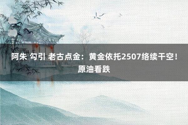 阿朱 勾引 老古点金：黄金依托2507络续干空！原油看跌