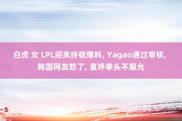 白虎 女 LPL迎来终极爆料, Yagao通过审核, 韩国网友怒了, 直呼拳头不服允