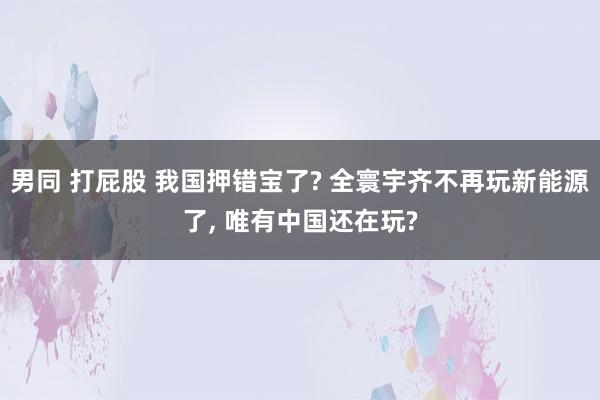 男同 打屁股 我国押错宝了? 全寰宇齐不再玩新能源了， 唯有中国还在玩?