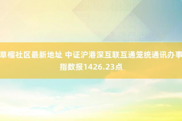 草榴社区最新地址 中证沪港深互联互通笼统通讯办事指数报1426.23点