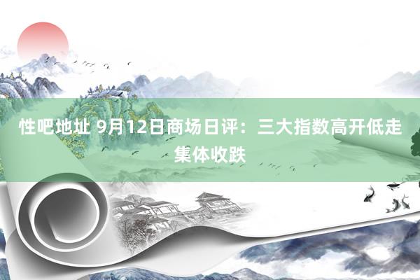 性吧地址 9月12日商场日评：三大指数高开低走集体收跌