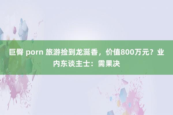 巨臀 porn 旅游捡到龙涎香，价值800万元？业内东谈主士：需果决