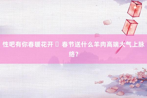 性吧有你春暖花开 ‌春节送什么羊肉高端大气上脉络？