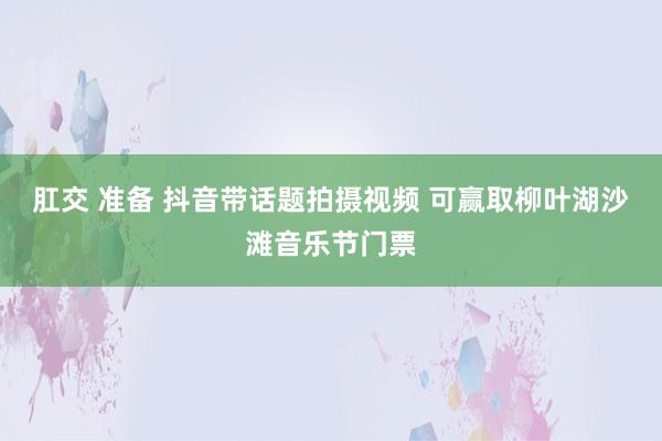 肛交 准备 抖音带话题拍摄视频 可赢取柳叶湖沙滩音乐节门票