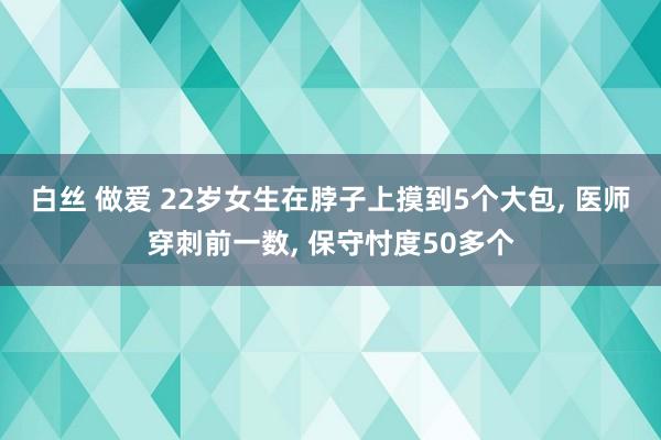 白丝 做爱 22岁女生在脖子上摸到5个大包, 医师穿刺前一数, 保守忖度50多个