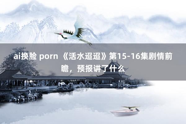 ai换脸 porn 《活水迢迢》第15-16集剧情前瞻，预报讲了什么