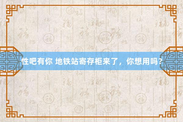 性吧有你 地铁站寄存柜来了，你想用吗？