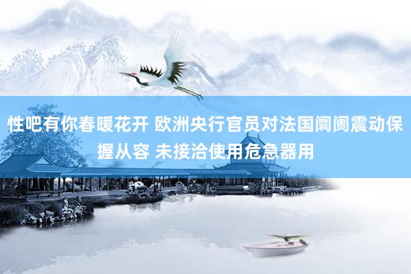 性吧有你春暖花开 欧洲央行官员对法国阛阓震动保握从容 未接洽使用危急器用