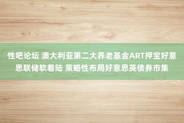 性吧论坛 澳大利亚第二大养老基金ART押宝好意思联储软着陆 策略性布局好意思英债券市集