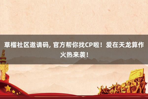 草榴社区邀请码, 官方帮你找CP啦！爱在天龙算作火热来袭！